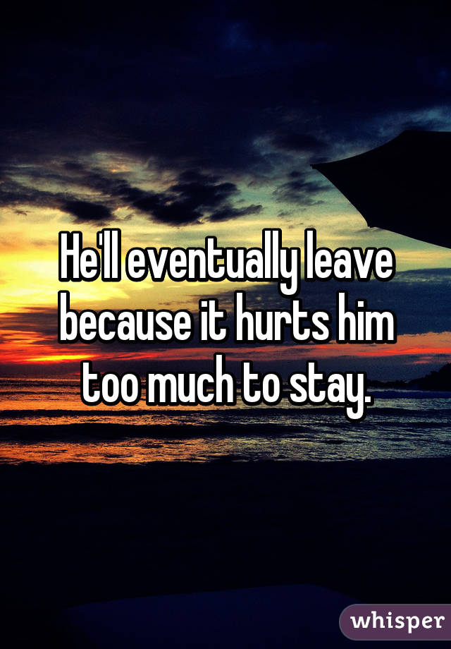He'll eventually leave because it hurts him too much to stay.
