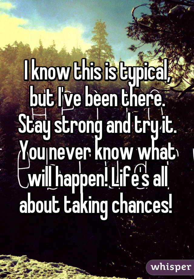 I know this is typical, but I've been there. Stay strong and try it. You never know what will happen! Life's all about taking chances! 