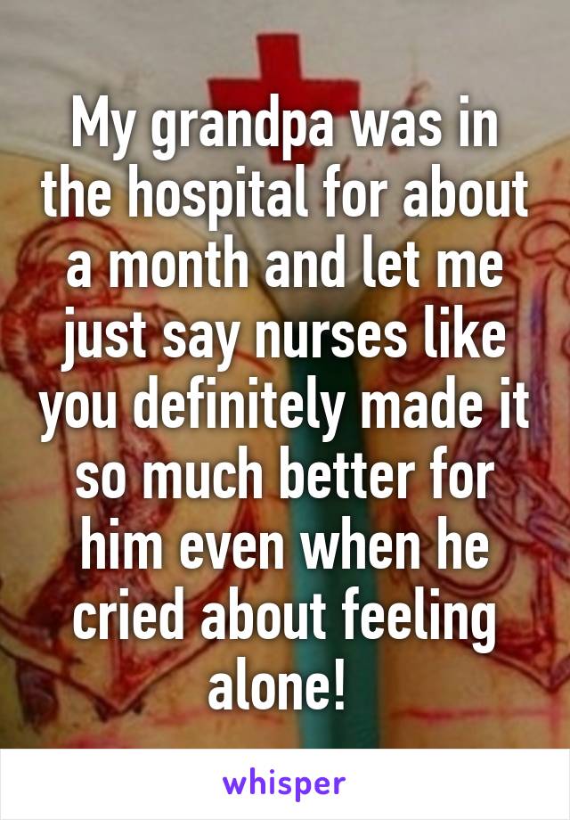 My grandpa was in the hospital for about a month and let me just say nurses like you definitely made it so much better for him even when he cried about feeling alone! 
