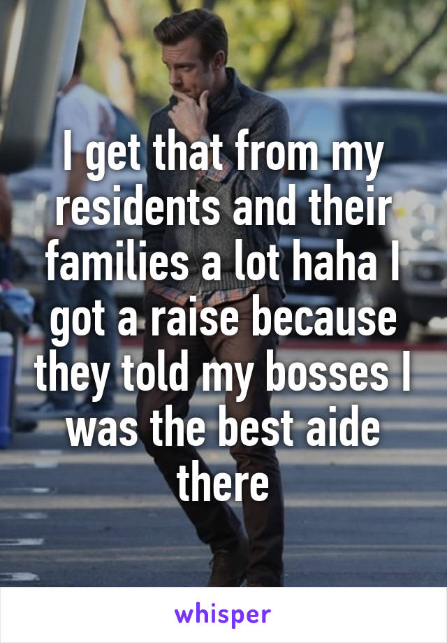 I get that from my residents and their families a lot haha I got a raise because they told my bosses I was the best aide there