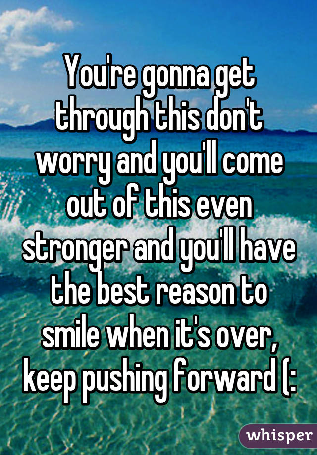 You're gonna get through this don't worry and you'll come out of this even stronger and you'll have the best reason to smile when it's over, keep pushing forward (:
