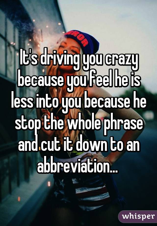 It's driving you crazy because you feel he is less into you because he stop the whole phrase and cut it down to an abbreviation... 