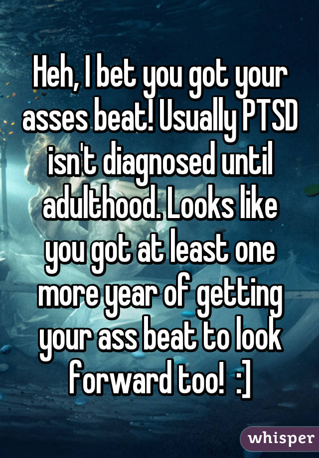 Heh, I bet you got your asses beat! Usually PTSD isn't diagnosed until adulthood. Looks like you got at least one more year of getting your ass beat to look forward too!  :]