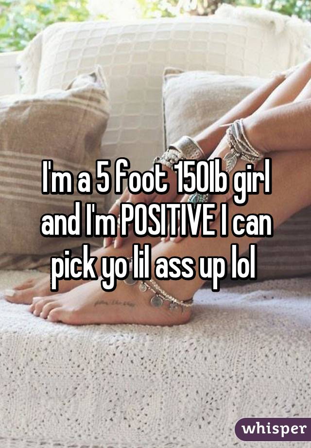 I'm a 5 foot 150Ib girl and I'm POSITIVE I can pick yo lil ass up lol 