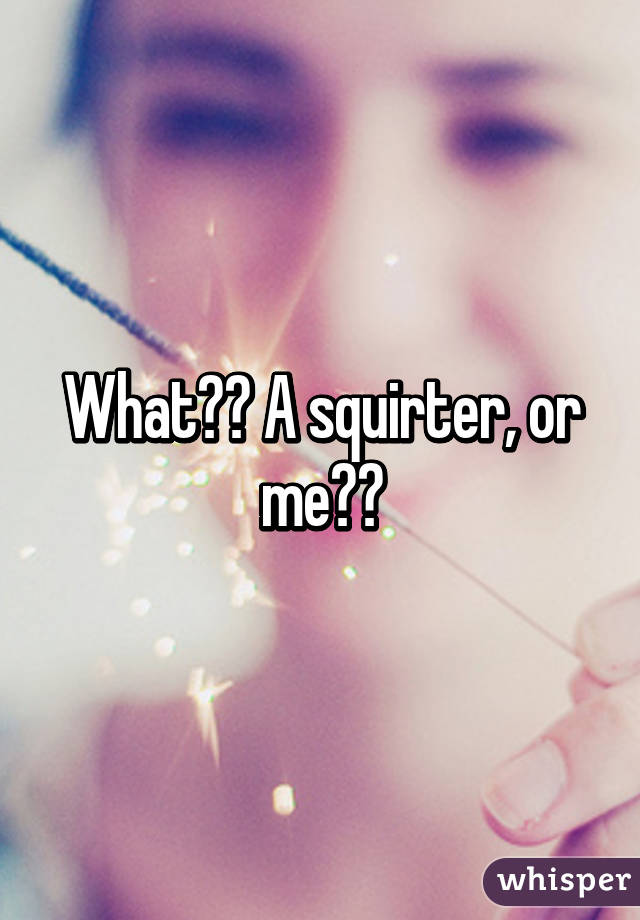 What?? A squirter, or me??