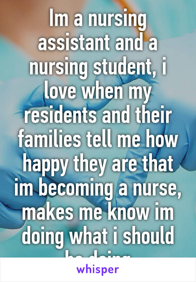 Im a nursing assistant and a nursing student, i love when my residents and their families tell me how happy they are that im becoming a nurse, makes me know im doing what i should be doing