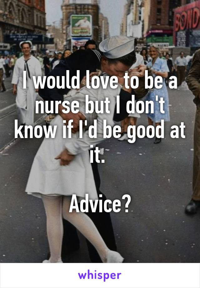 I would love to be a nurse but I don't know if I'd be good at it. 

Advice?