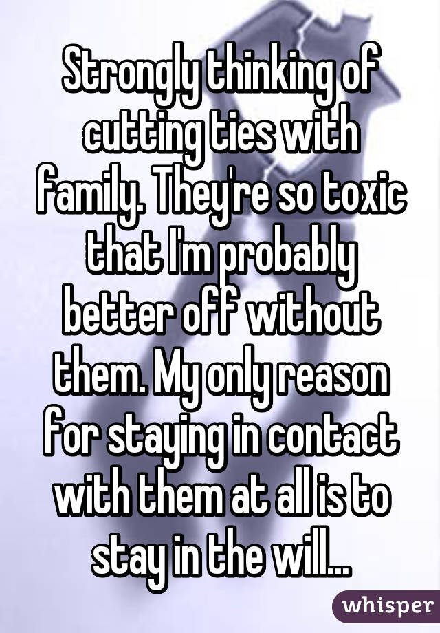 Strongly thinking of cutting ties with family. They're so toxic that I'm probably better off without them. My only reason for staying in contact with them at all is to stay in the will...