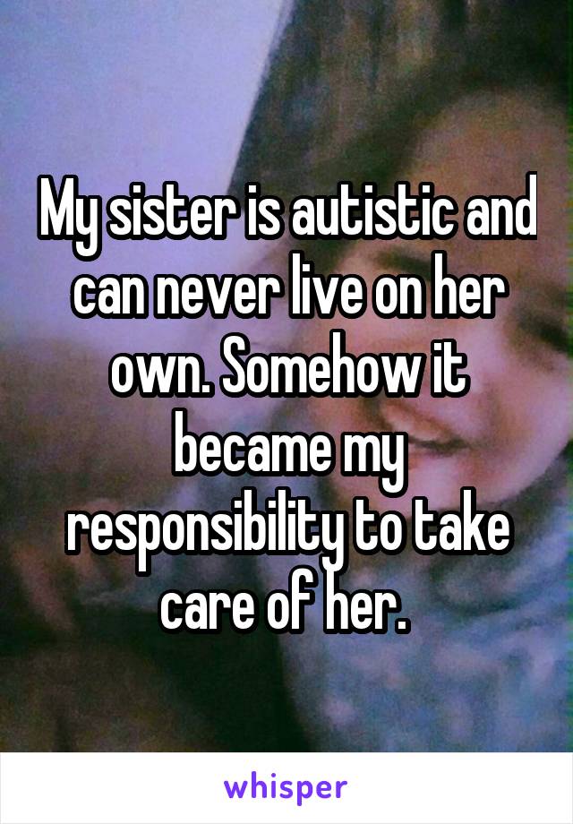 My sister is autistic and can never live on her own. Somehow it became my responsibility to take care of her. 