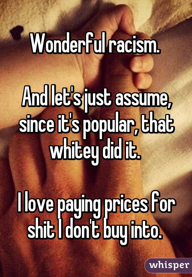 Wonderful racism. 

And let's just assume, since it's popular, that whitey did it. 

I love paying prices for shit I don't buy into. 