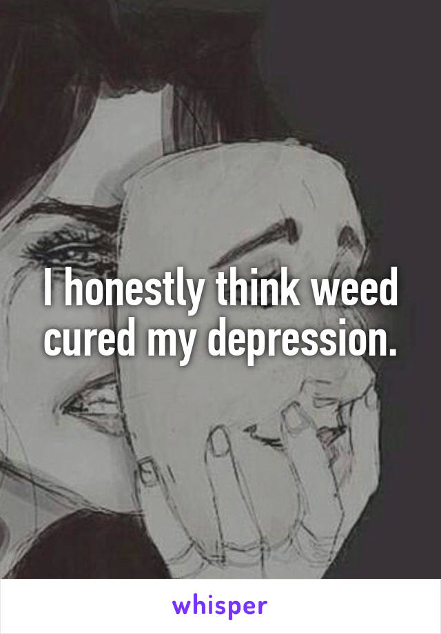 I honestly think weed cured my depression.