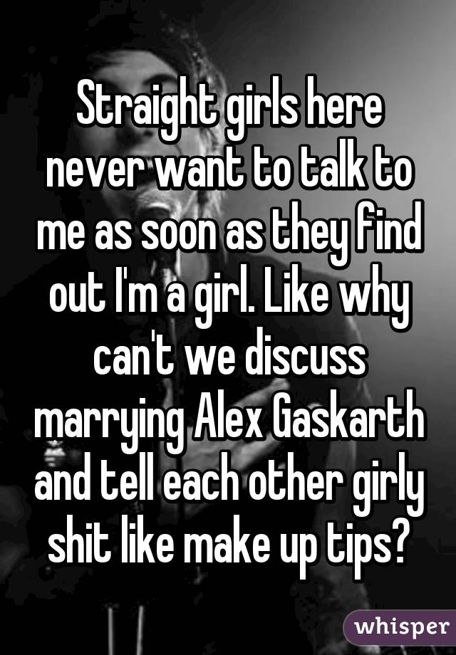 Straight girls here never want to talk to me as soon as they find out I'm a girl. Like why can't we discuss marrying Alex Gaskarth and tell each other girly shit like make up tips?