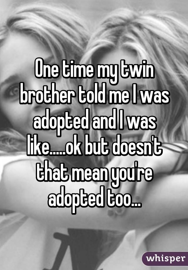 One time my twin brother told me I was adopted and I was like.....ok but doesn't that mean you're adopted too...