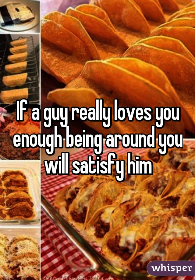 If a guy really loves you enough being around you will satisfy him