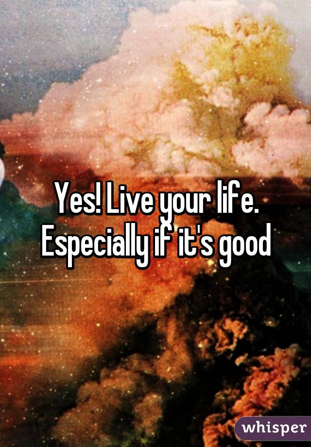 Yes! Live your life. Especially if it's good