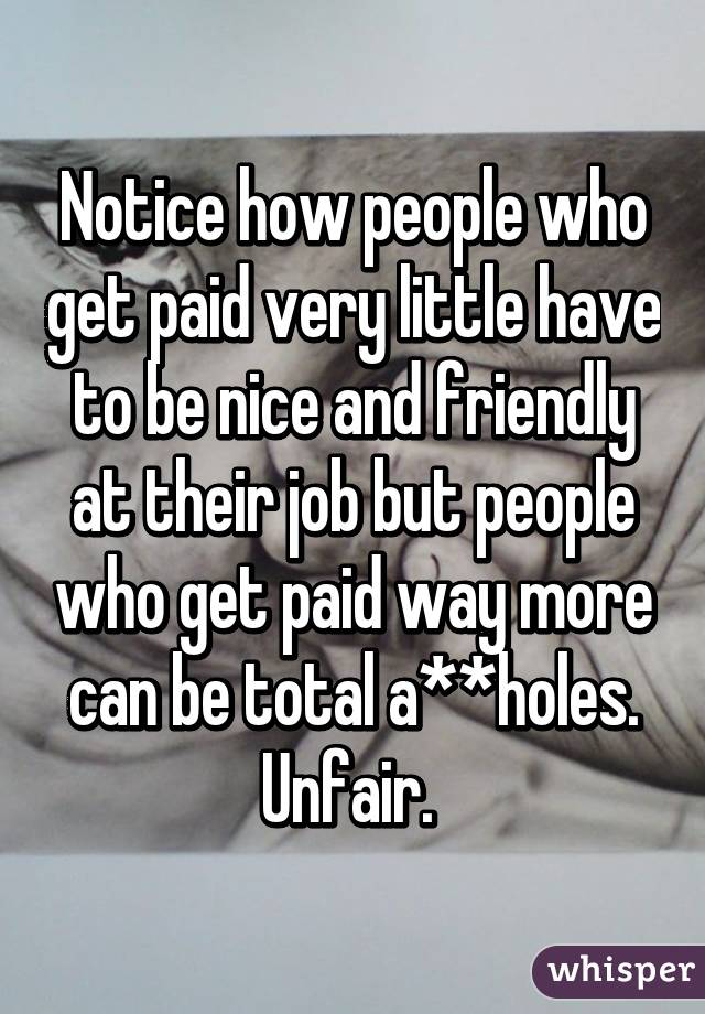 Notice how people who get paid very little have to be nice and friendly at their job but people who get paid way more can be total a**holes. Unfair. 