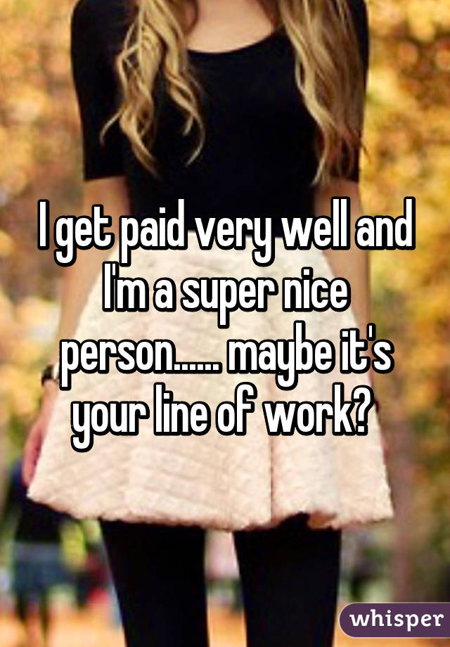 I get paid very well and I'm a super nice person...... maybe it's your line of work? 