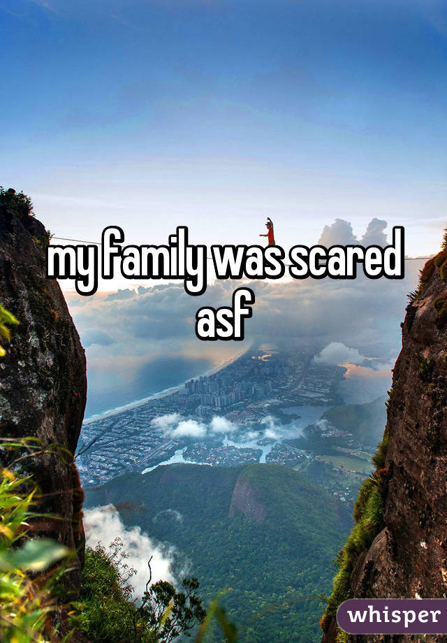 my family was scared asf
