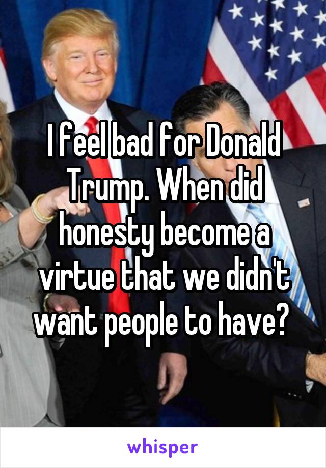 I feel bad for Donald Trump. When did honesty become a virtue that we didn't want people to have? 