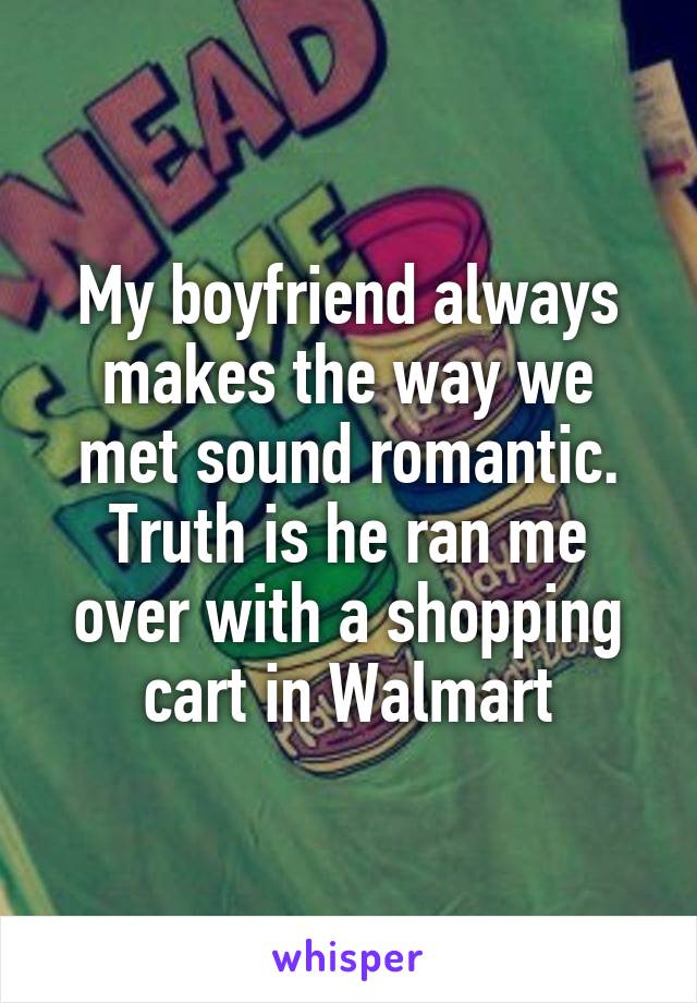 My boyfriend always makes the way we met sound romantic. Truth is he ran me over with a shopping cart in Walmart
