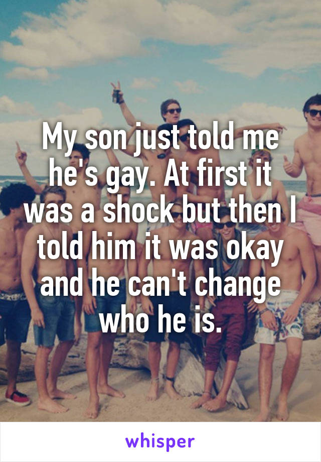My son just told me he's gay. At first it was a shock but then I told him it was okay and he can't change who he is.
