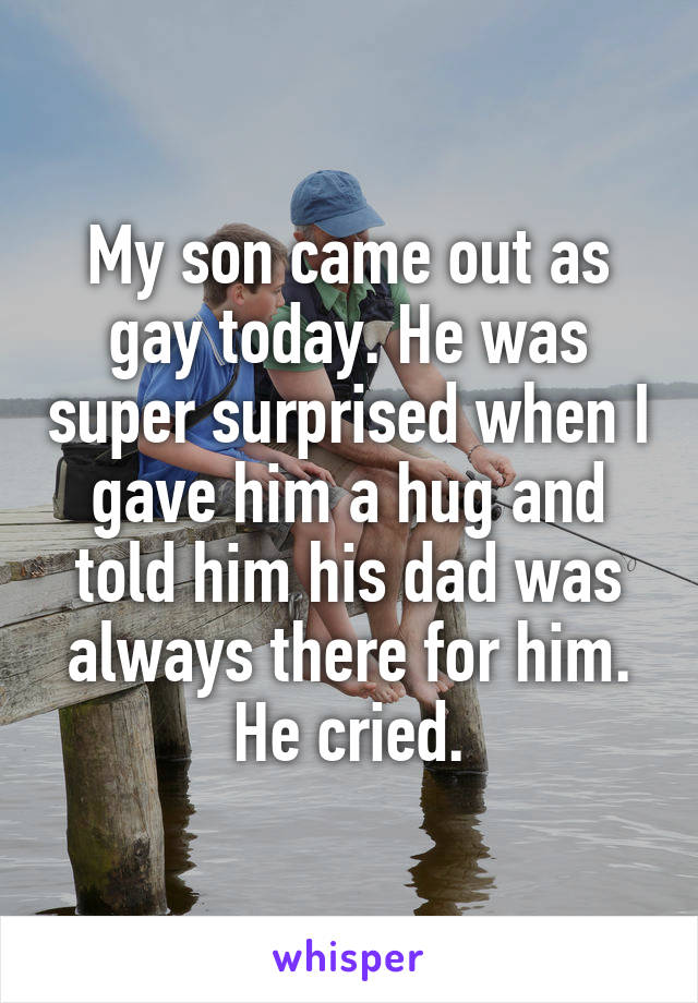 My son came out as gay today. He was super surprised when I gave him a hug and told him his dad was always there for him. He cried.