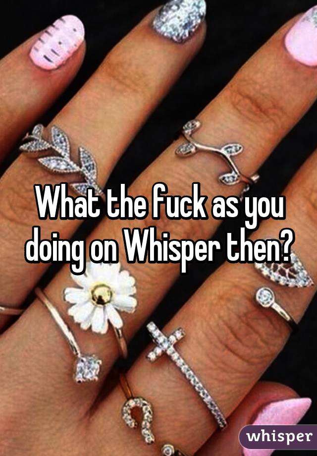 What the fuck as you doing on Whisper then?