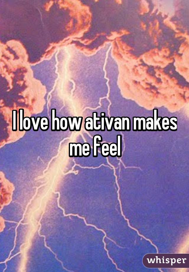 I love how ativan makes me feel