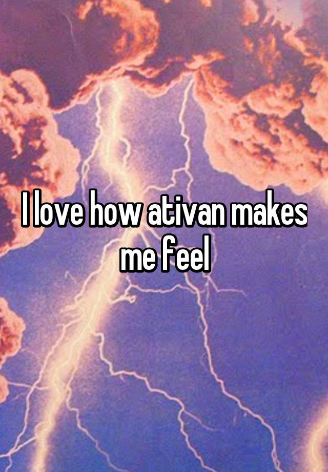 I love how ativan makes me feel