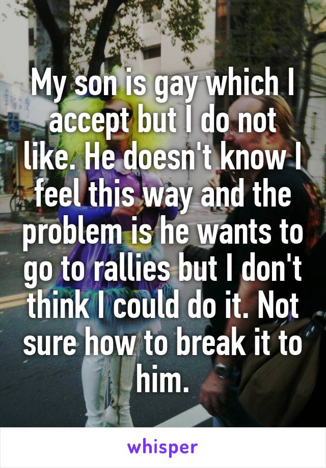 My son is gay which I accept but I do not like. He doesn't know I feel this way and the problem is he wants to go to rallies but I don't think I could do it. Not sure how to break it to him.