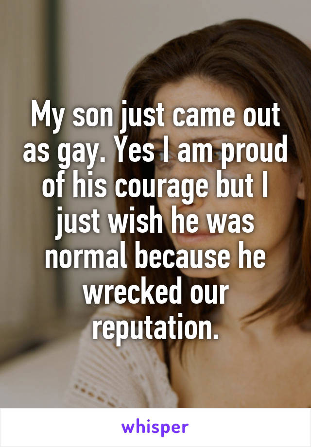 My son just came out as gay. Yes I am proud of his courage but I just wish he was normal because he wrecked our reputation.