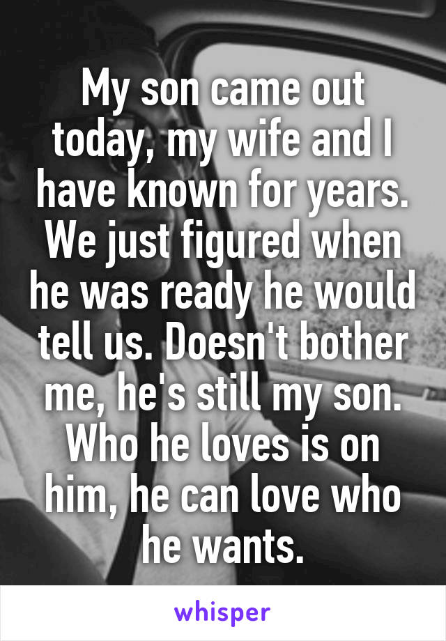 My son came out today, my wife and I have known for years. We just figured when he was ready he would tell us. Doesn't bother me, he's still my son. Who he loves is on him, he can love who he wants.
