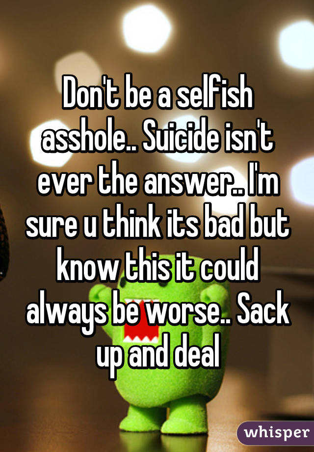 Don't be a selfish asshole.. Suicide isn't ever the answer.. I'm sure u think its bad but know this it could always be worse.. Sack up and deal
