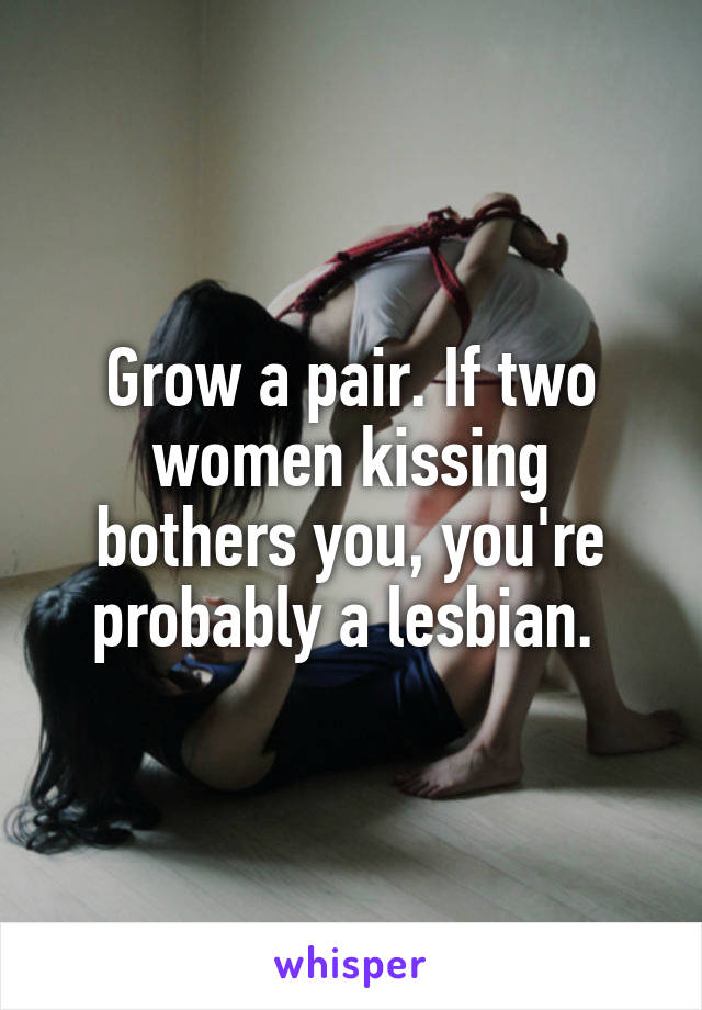 Grow a pair. If two women kissing bothers you, you're probably a lesbian. 