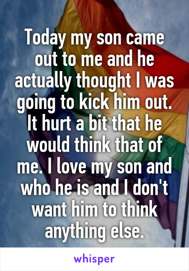 Today my son came out to me and he actually thought I was going to kick him out. It hurt a bit that he would think that of me. I love my son and who he is and I don't want him to think anything else.
