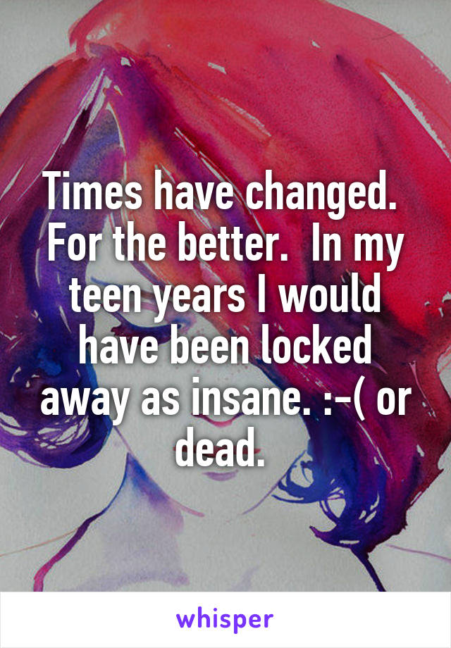 Times have changed.  For the better.  In my teen years I would have been locked away as insane. :-( or dead. 