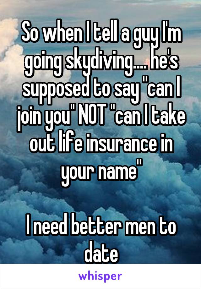 So when I tell a guy I'm going skydiving.... he's supposed to say "can I join you" NOT "can I take out life insurance in your name"

I need better men to date