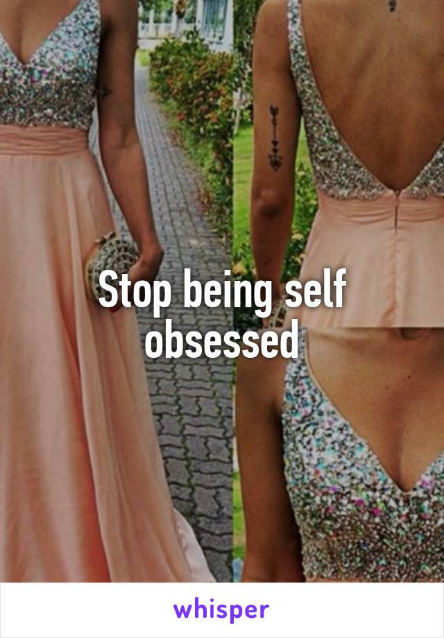 Stop being self obsessed