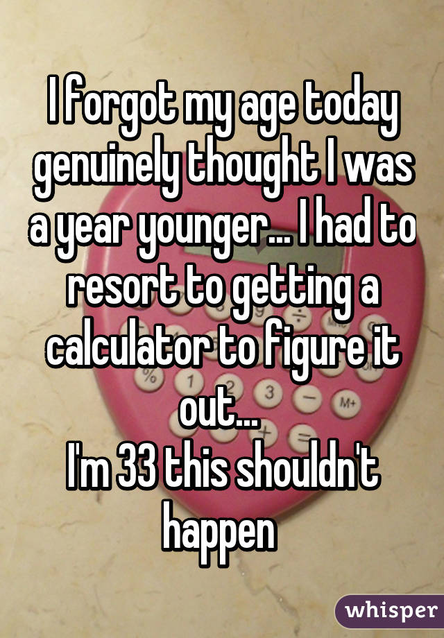 I forgot my age today genuinely thought I was a year younger... I had to resort to getting a calculator to figure it out... 
I'm 33 this shouldn't happen 