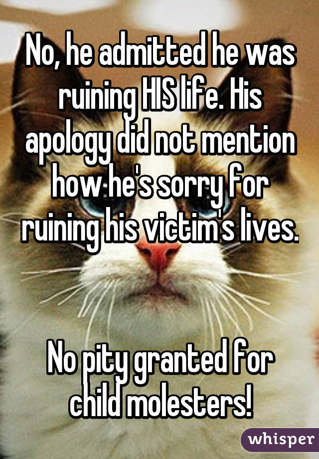 No, he admitted he was ruining HIS life. His apology did not mention how he's sorry for ruining his victim's lives. 

No pity granted for child molesters!