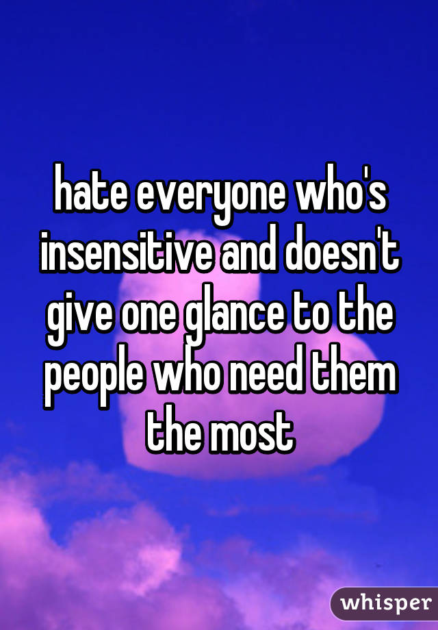 hate everyone who's insensitive and doesn't give one glance to the people who need them the most