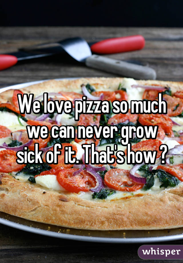 We love pizza so much we can never grow sick of it. That's how 😄