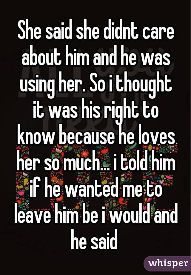 She said she didnt care about him and he was using her. So i thought it was his right to know because he loves her so much... i told him if he wanted me to leave him be i would and he said 