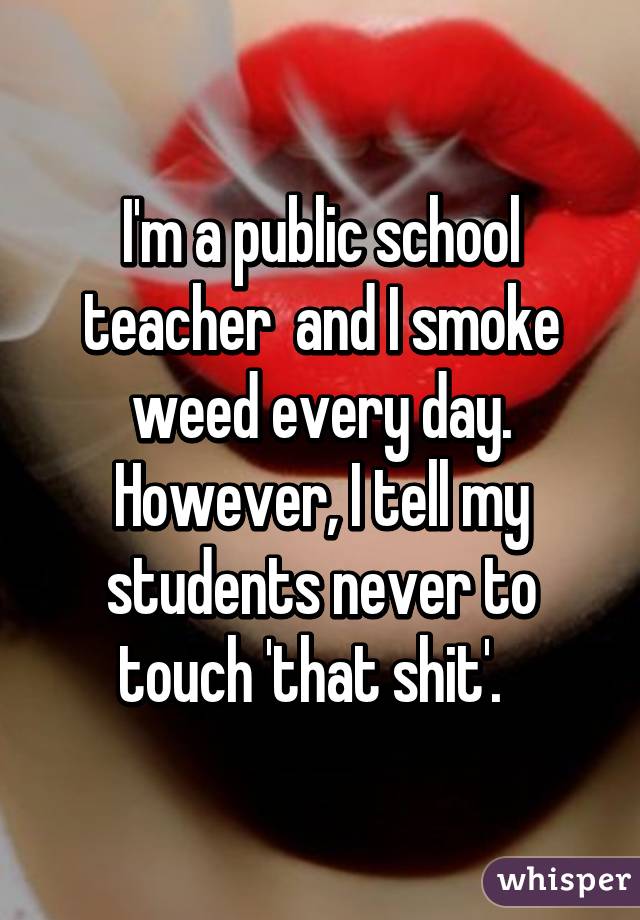 I'm a public school teacher  and I smoke weed every day.
However, I tell my students never to touch 'that shit'.  
