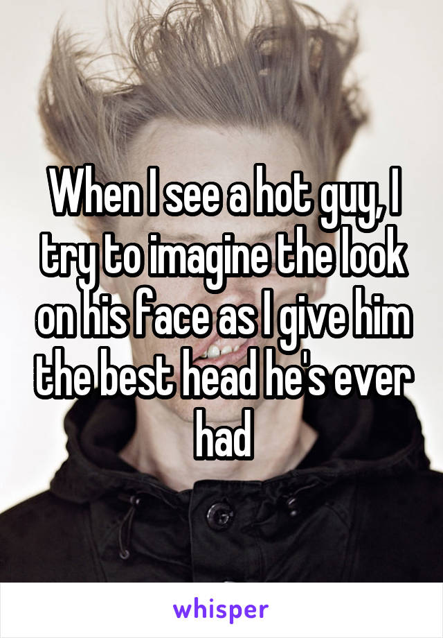When I see a hot guy, I try to imagine the look on his face as I give him the best head he's ever had