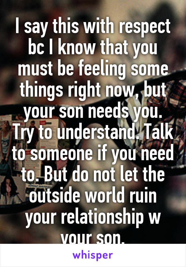 I say this with respect bc I know that you must be feeling some things right now, but your son needs you. Try to understand. Talk to someone if you need to. But do not let the outside world ruin your relationship w your son.
