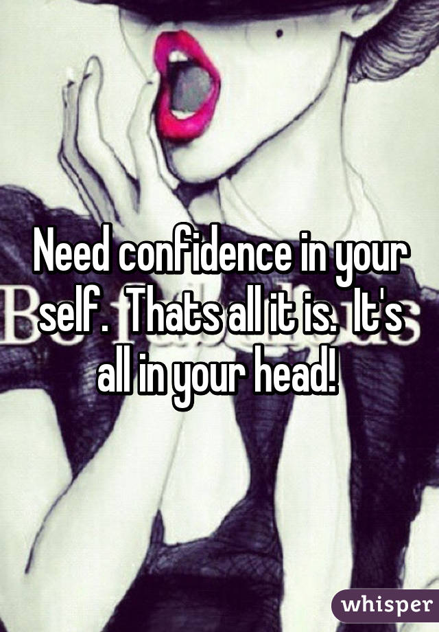 Need confidence in your self.  Thats all it is.  It's all in your head! 