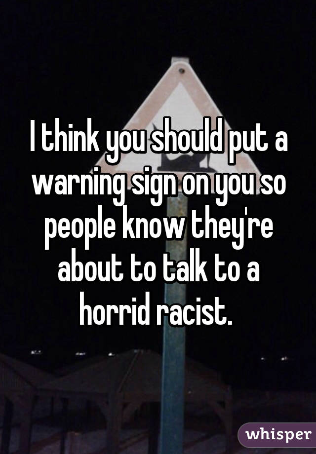 I think you should put a warning sign on you so people know they're about to talk to a horrid racist. 