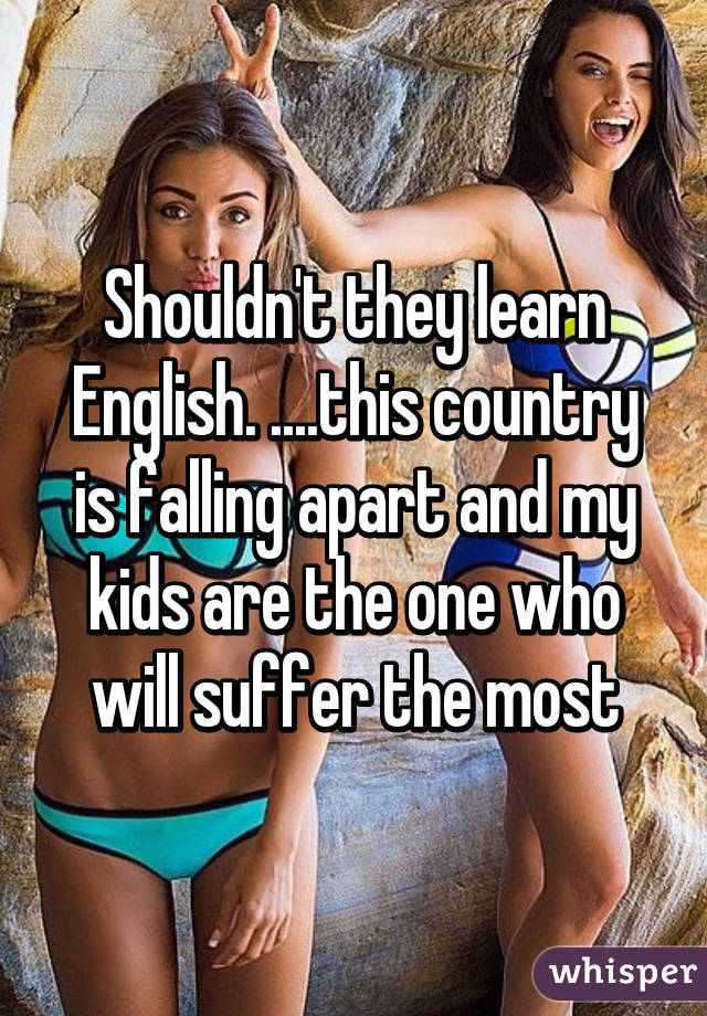 Shouldn't they learn English. ....this country is falling apart and my kids are the one who will suffer the most