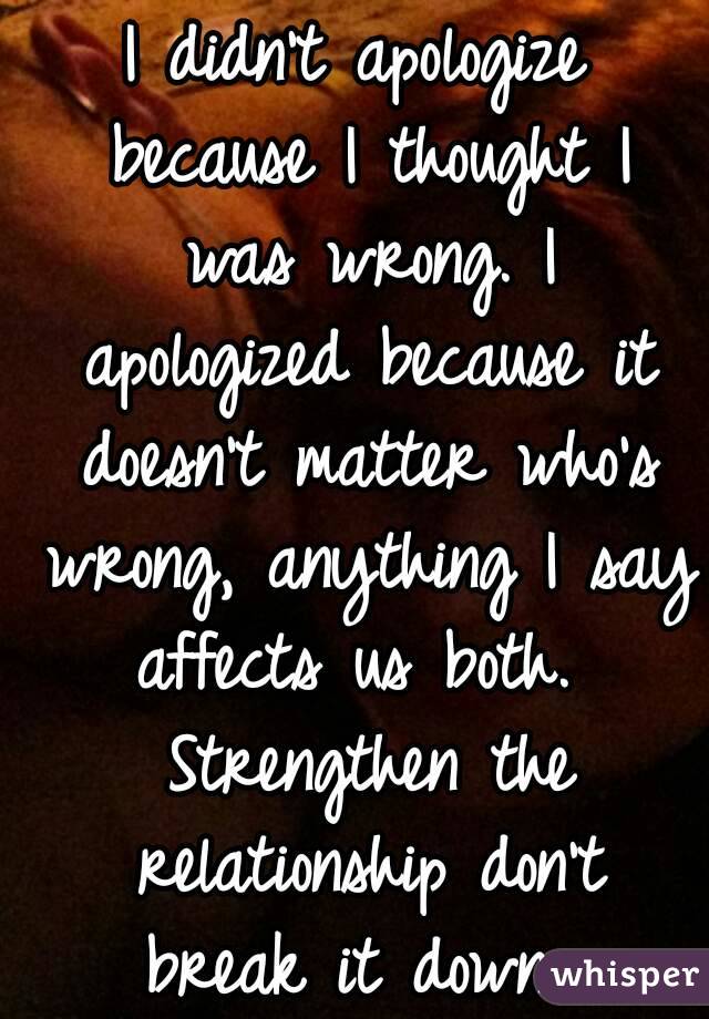 I didn't apologize because I thought I was wrong. I apologized because it doesn't matter who's wrong, anything I say affects us both.  Strengthen the relationship don't break it down. 